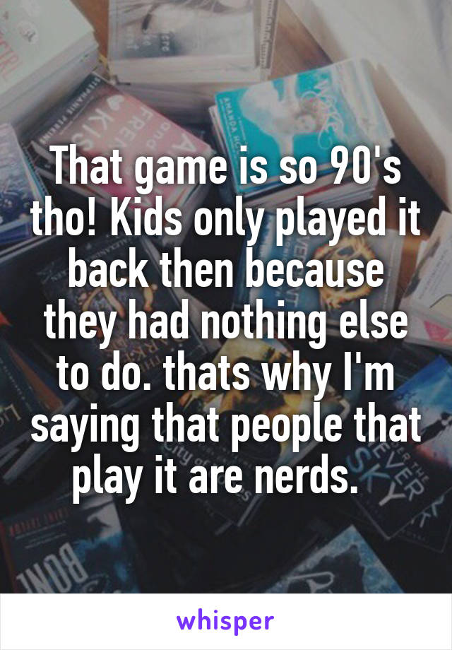 That game is so 90's tho! Kids only played it back then because they had nothing else to do. thats why I'm saying that people that play it are nerds.  