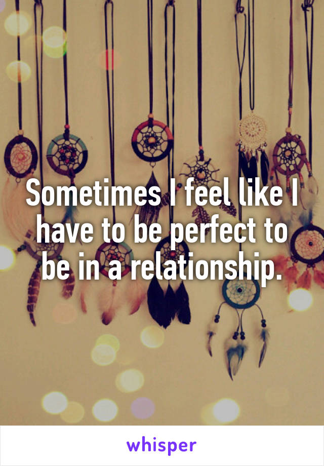 Sometimes I feel like I have to be perfect to be in a relationship.