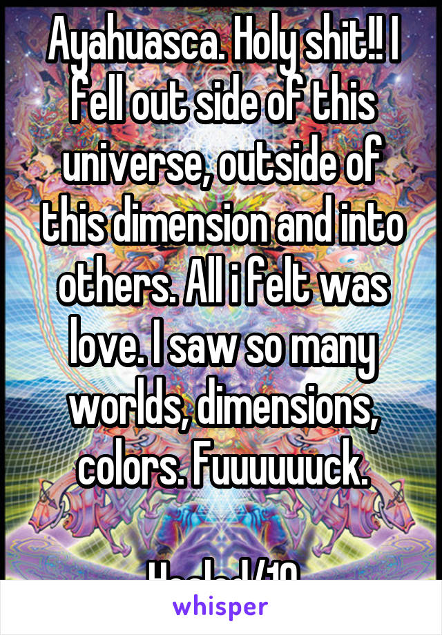 Ayahuasca. Holy shit!! I fell out side of this universe, outside of this dimension and into others. All i felt was love. I saw so many worlds, dimensions, colors. Fuuuuuuck.

Healed/10