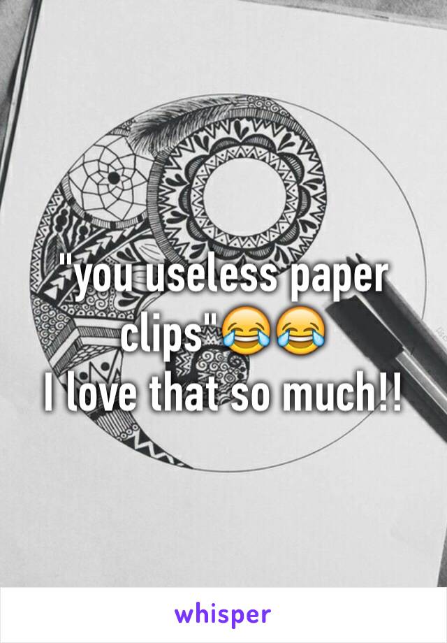 "you useless paper clips"😂😂
I love that so much!!