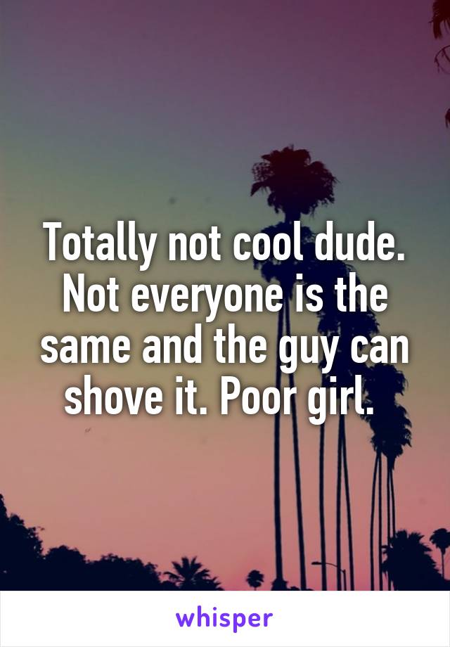 Totally not cool dude. Not everyone is the same and the guy can shove it. Poor girl. 