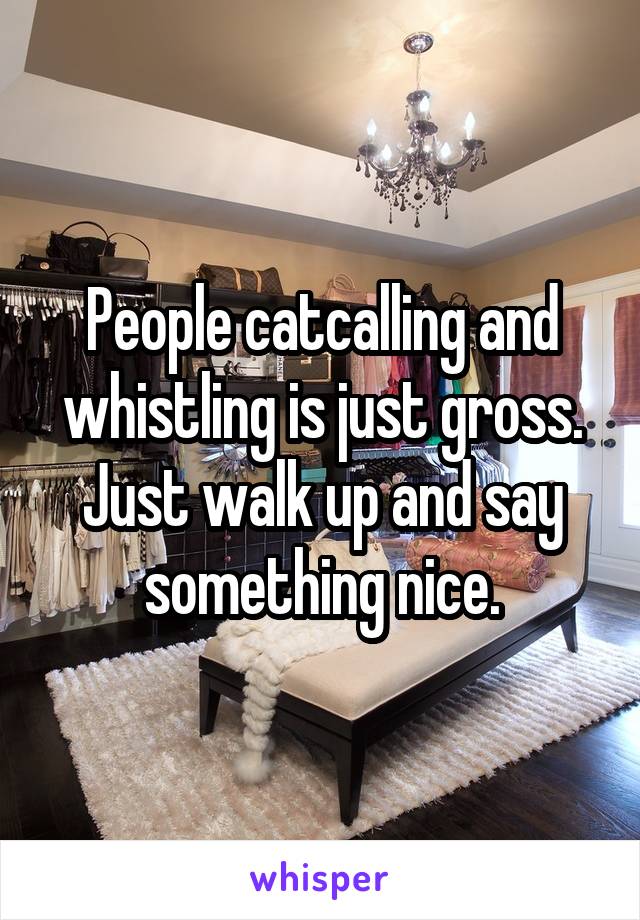 People catcalling and whistling is just gross. Just walk up and say something nice.