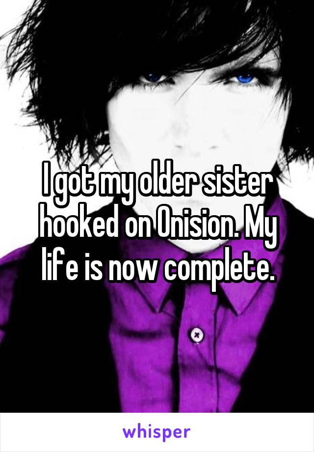 I got my older sister hooked on Onision. My life is now complete.