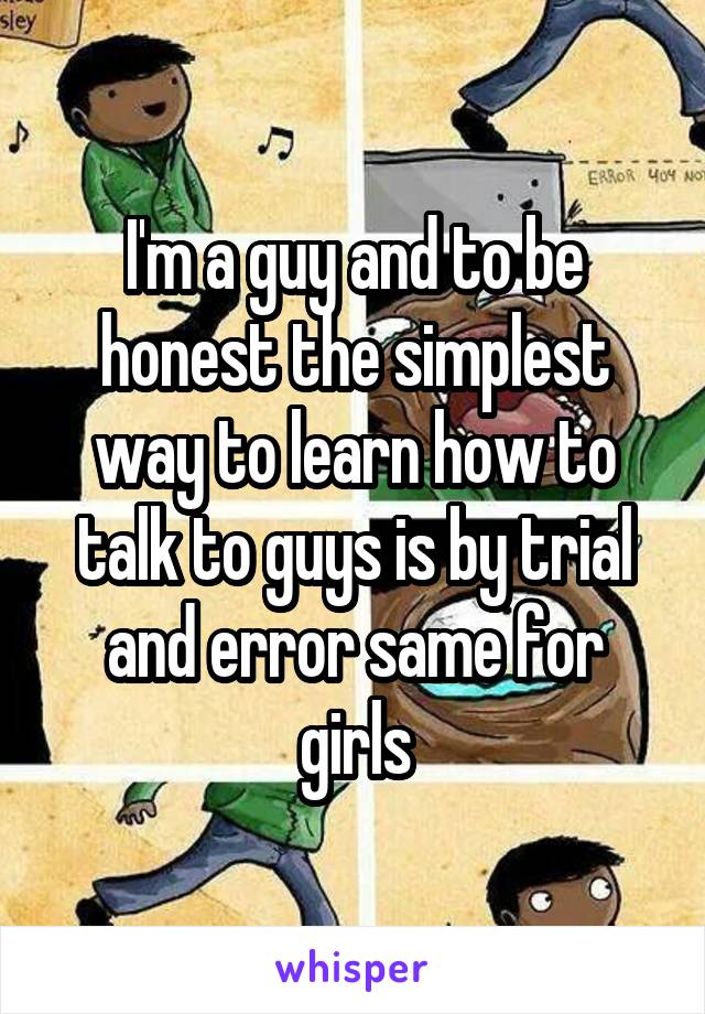 I'm a guy and to be honest the simplest way to learn how to talk to guys is by trial and error same for girls