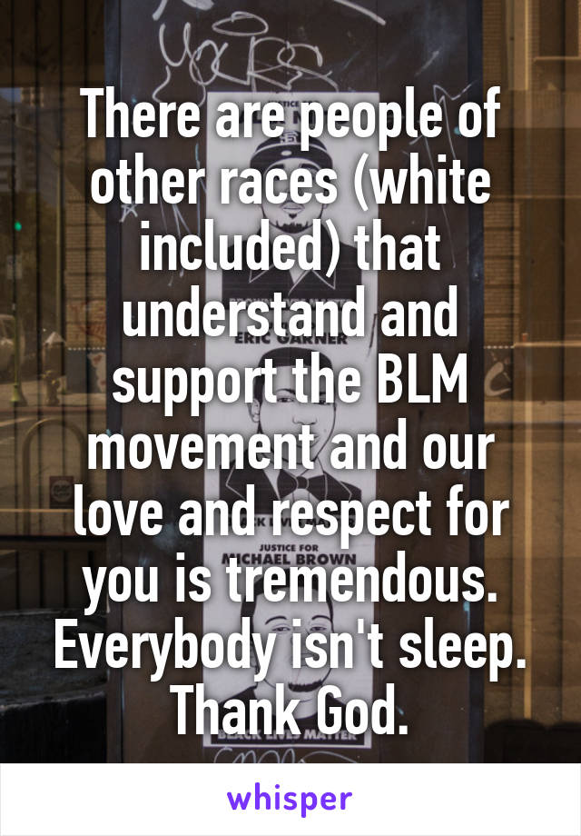 There are people of other races (white included) that understand and support the BLM movement and our love and respect for you is tremendous. Everybody isn't sleep. Thank God.