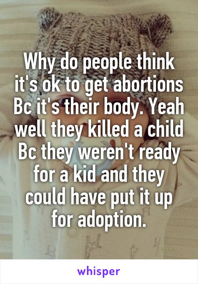 Why do people think it's ok to get abortions Bc it's their body. Yeah well they killed a child Bc they weren't ready for a kid and they could have put it up for adoption.