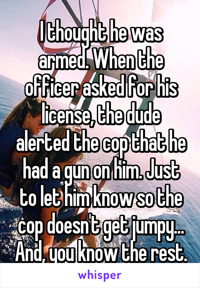 I thought he was armed. When the officer asked for his license, the dude alerted the cop that he had a gun on him. Just to let him know so the cop doesn't get jumpy... And, you know the rest.