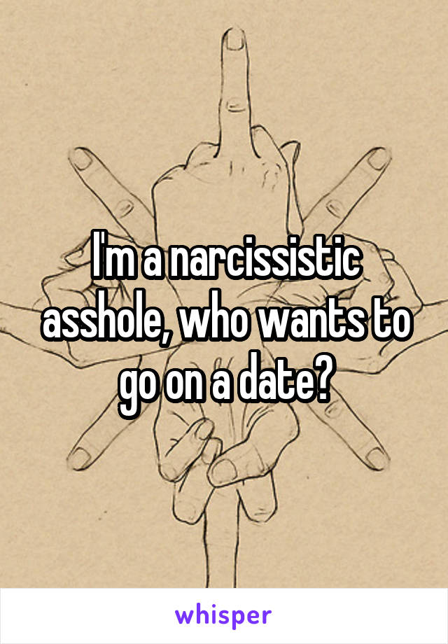 I'm a narcissistic asshole, who wants to go on a date?