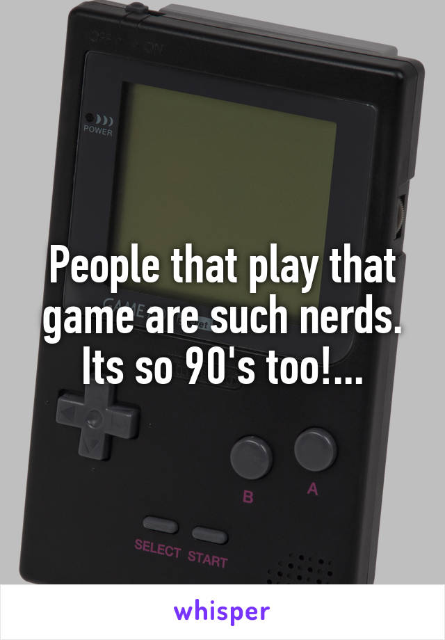 People that play that game are such nerds. Its so 90's too!...