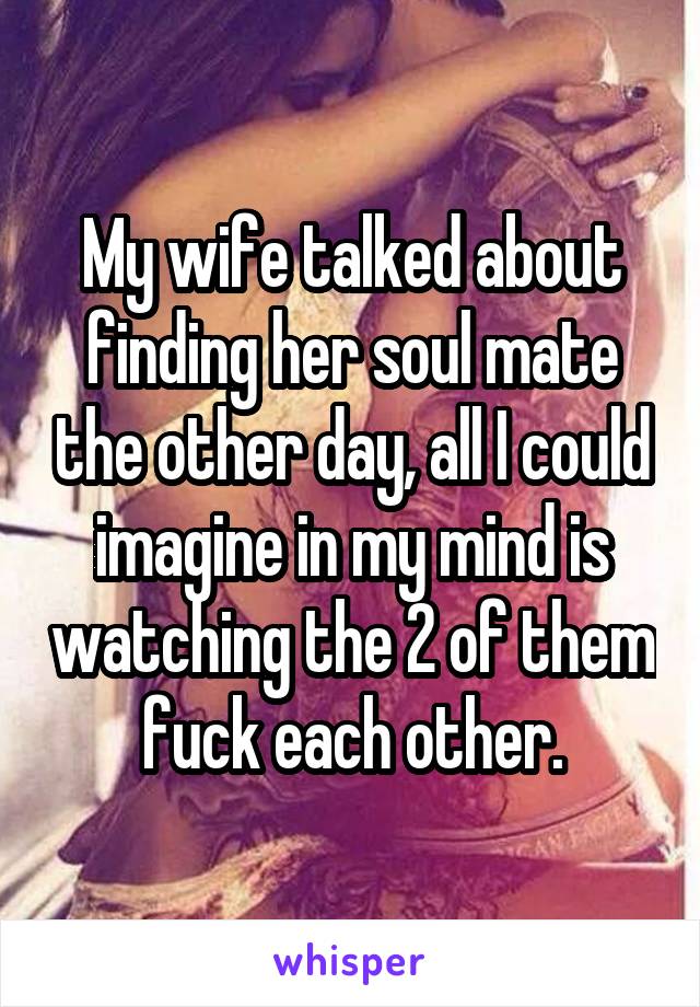 My wife talked about finding her soul mate the other day, all I could imagine in my mind is watching the 2 of them fuck each other.