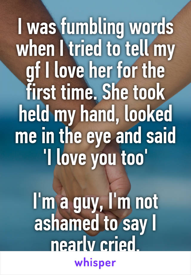 I was fumbling words when I tried to tell my gf I love her for the first time. She took held my hand, looked me in the eye and said 'I love you too'

I'm a guy, I'm not ashamed to say I nearly cried.