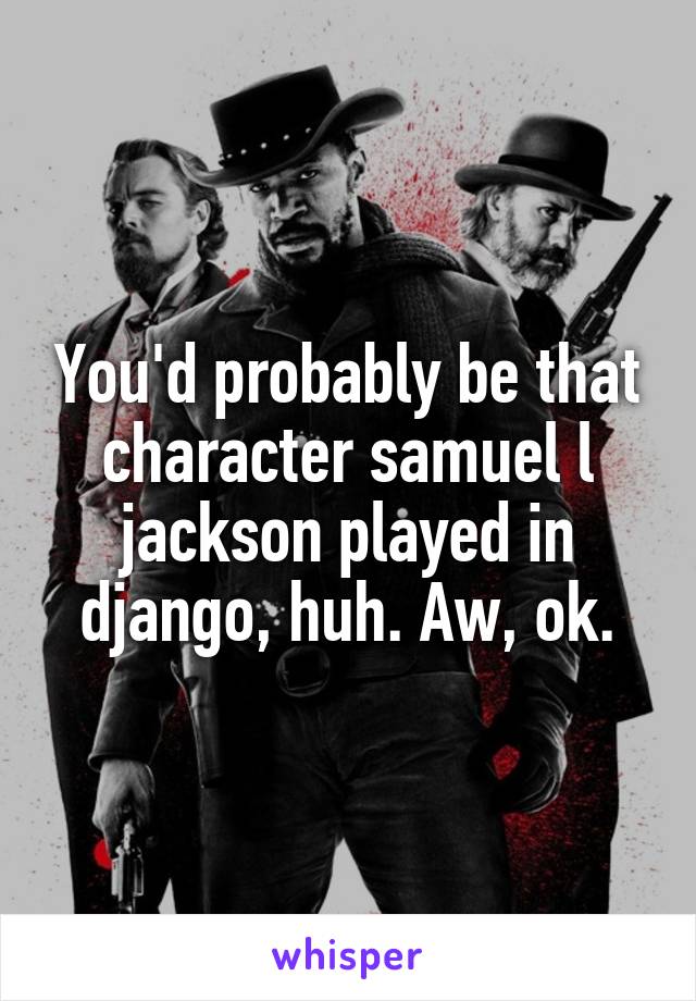 You'd probably be that character samuel l jackson played in django, huh. Aw, ok.