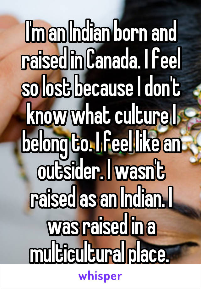 I'm an Indian born and raised in Canada. I feel so lost because I don't know what culture I belong to. I feel like an outsider. I wasn't raised as an Indian. I was raised in a multicultural place. 