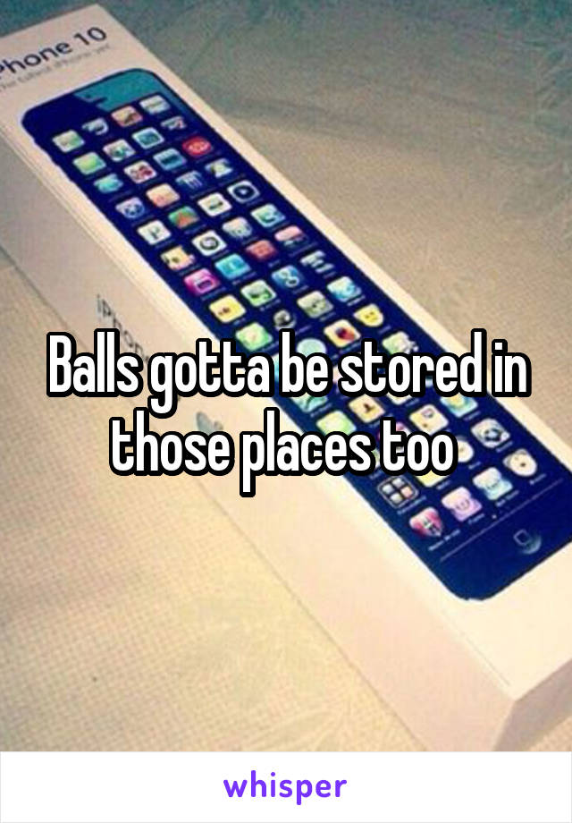 Balls gotta be stored in those places too 