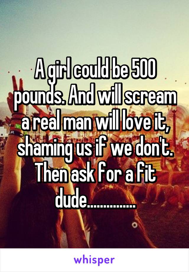 A girl could be 500 pounds. And will scream a real man will love it, shaming us if we don't. Then ask for a fit dude...............