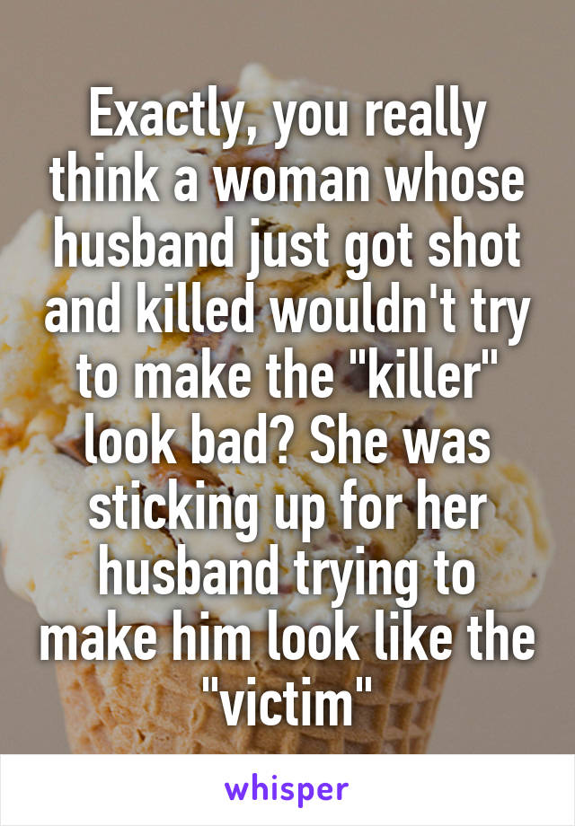 Exactly, you really think a woman whose husband just got shot and killed wouldn't try to make the "killer" look bad? She was sticking up for her husband trying to make him look like the "victim"
