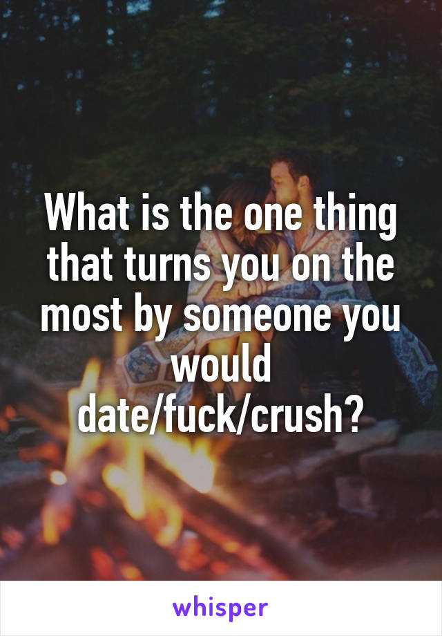 What is the one thing that turns you on the most by someone you would date/fuck/crush?