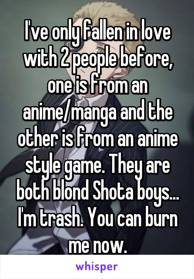 I've only fallen in love with 2 people before, one is from an anime/manga and the other is from an anime style game. They are both blond Shota boys...
I'm trash. You can burn me now.