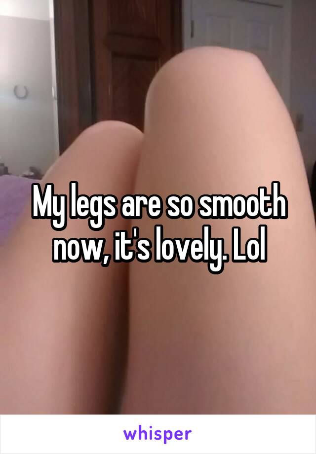 My legs are so smooth now, it's lovely. Lol