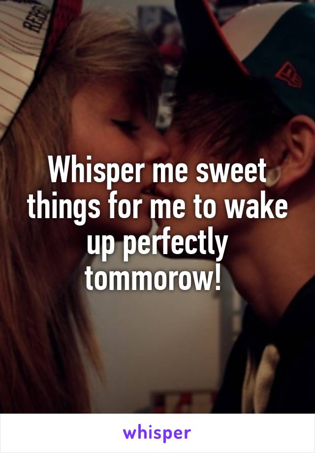 Whisper me sweet things for me to wake up perfectly tommorow! 