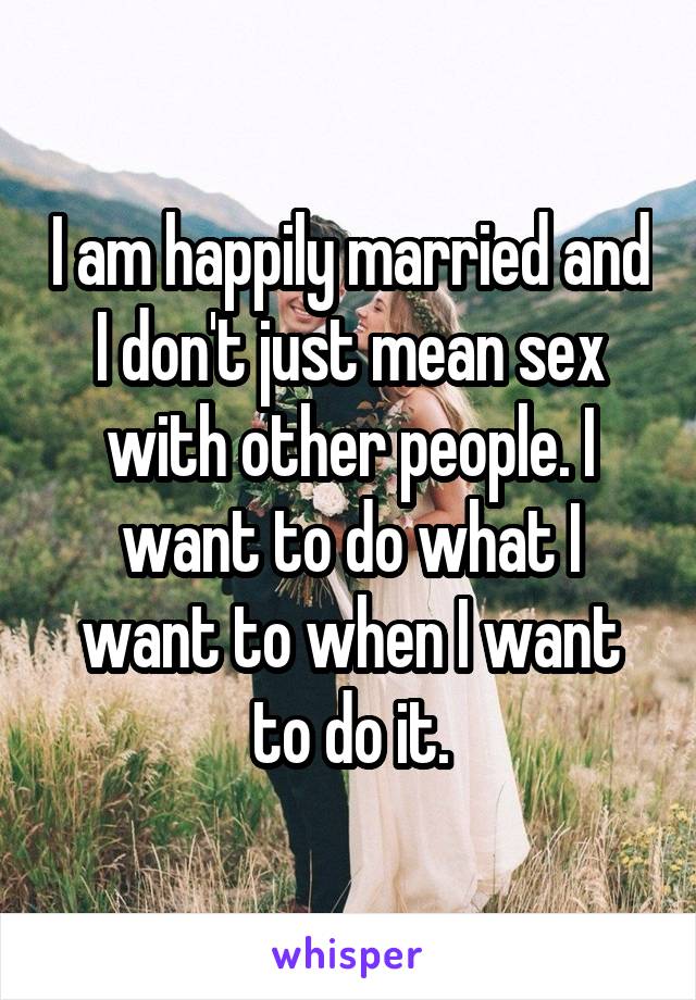 I am happily married and I don't just mean sex with other people. I want to do what I want to when I want to do it.