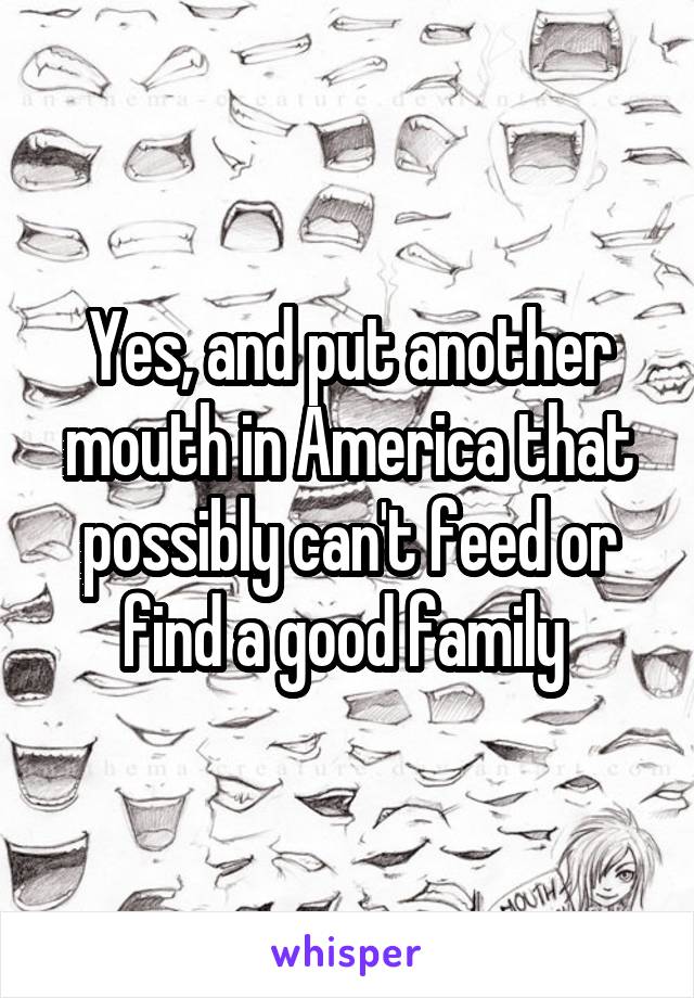 Yes, and put another mouth in America that possibly can't feed or find a good family 