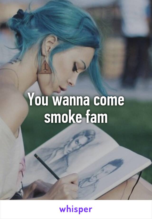 You wanna come smoke fam