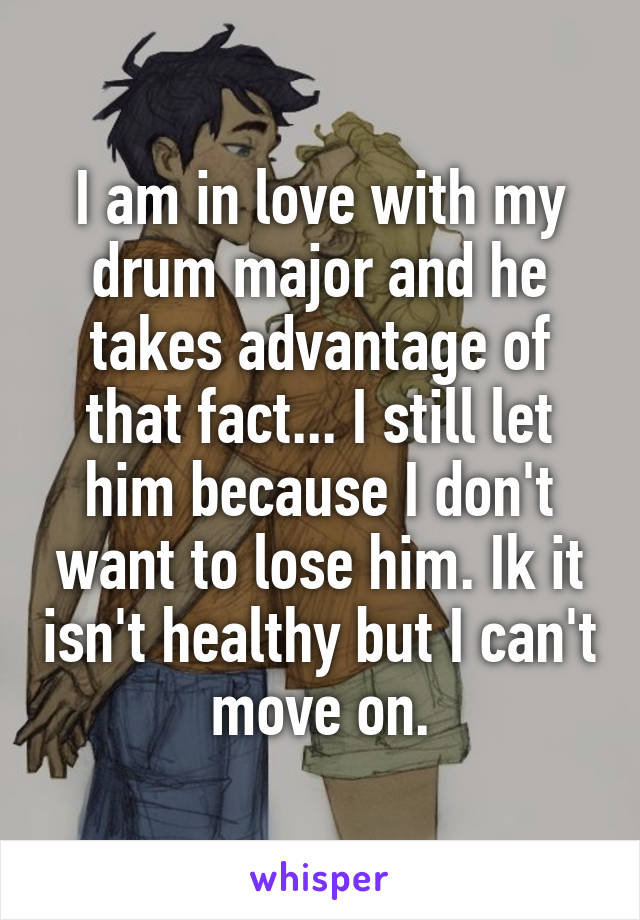 I am in love with my drum major and he takes advantage of that fact... I still let him because I don't want to lose him. Ik it isn't healthy but I can't move on.