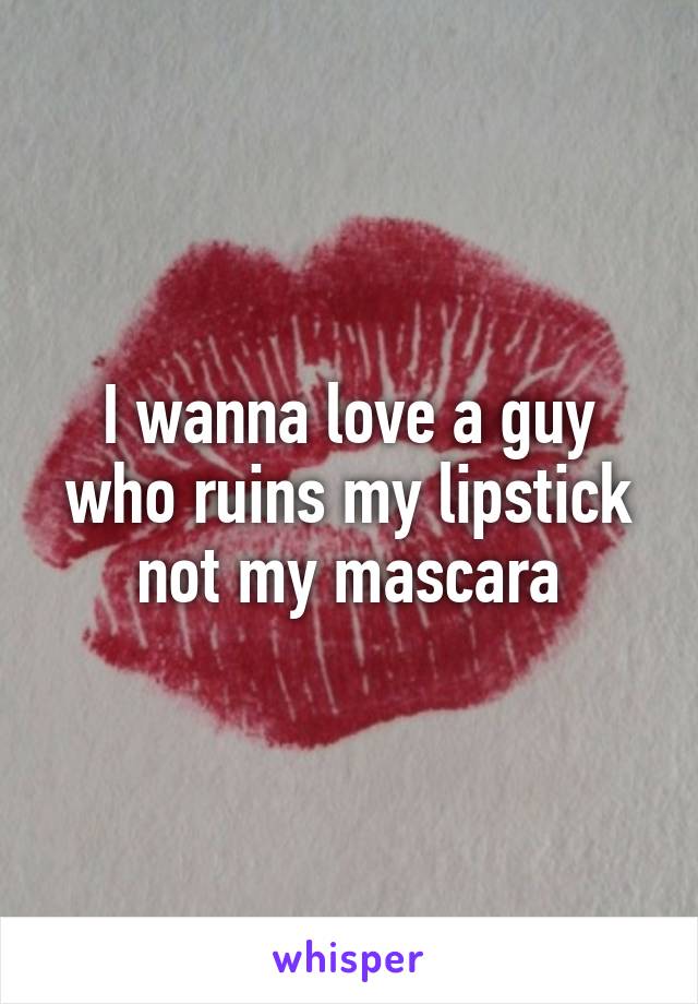 I wanna love a guy who ruins my lipstick not my mascara