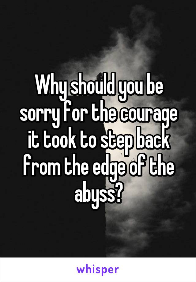 Why should you be sorry for the courage it took to step back from the edge of the abyss?