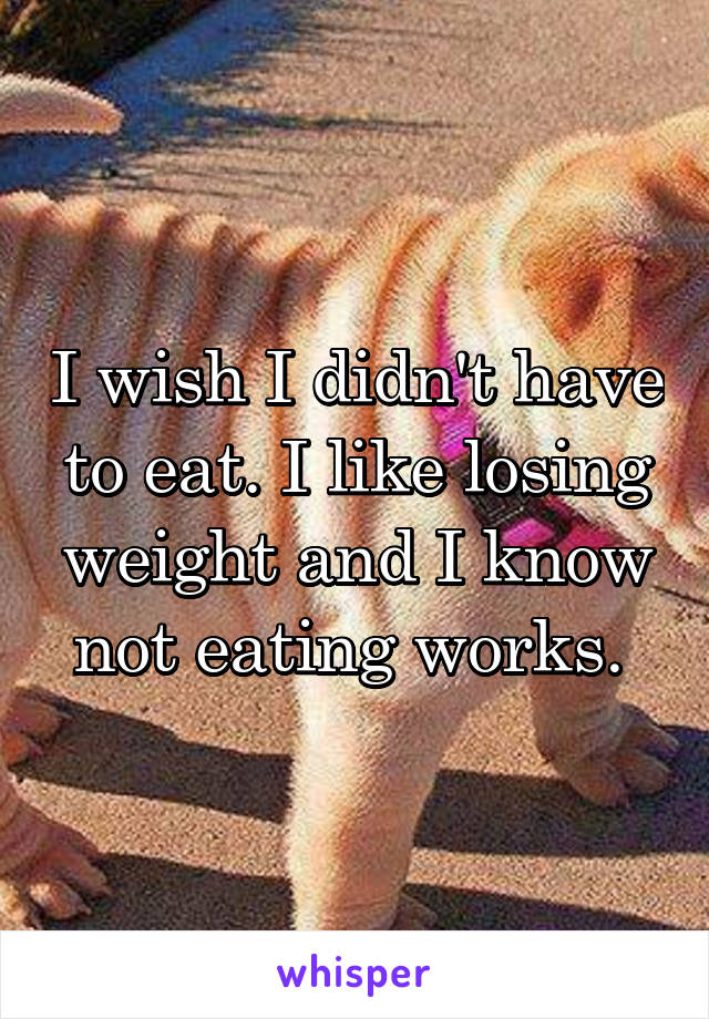 I wish I didn't have to eat. I like losing weight and I know not eating works. 