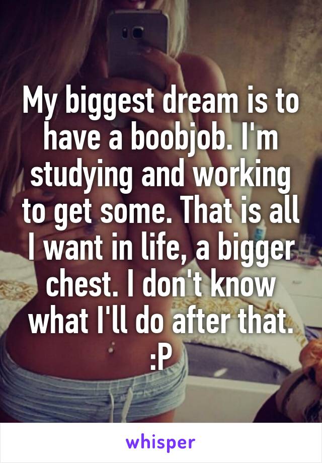 My biggest dream is to have a boobjob. I'm studying and working to get some. That is all I want in life, a bigger chest. I don't know what I'll do after that. :P