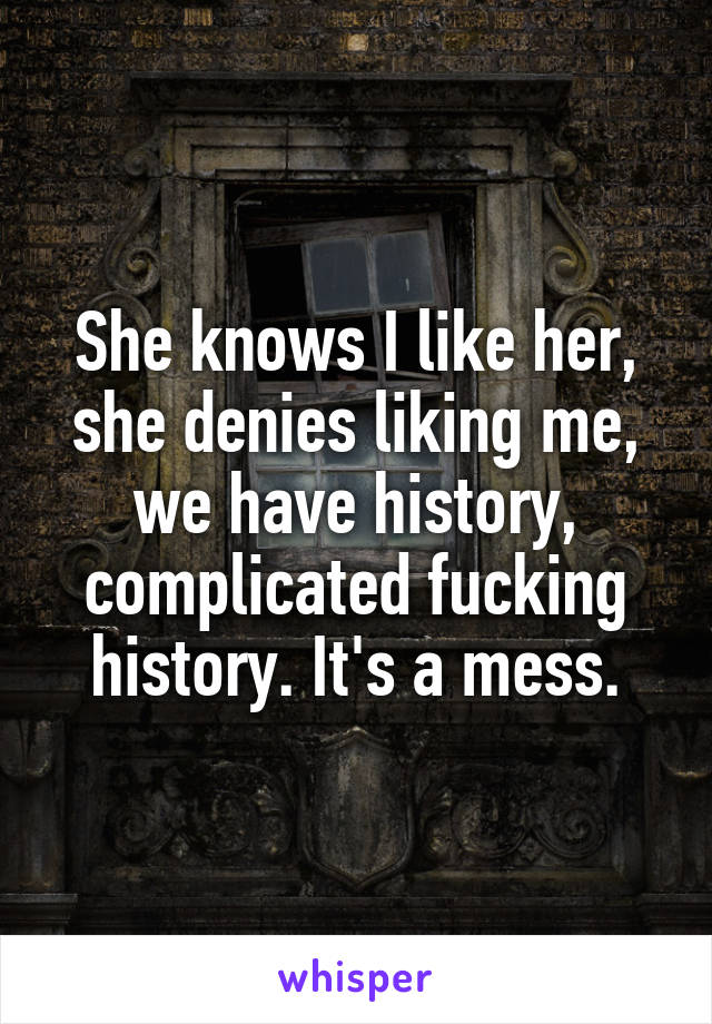 She knows I like her, she denies liking me, we have history, complicated fucking history. It's a mess.