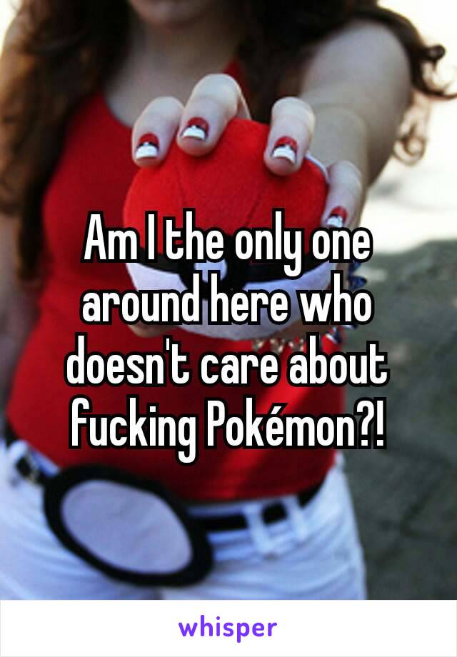 Am I the only one around here who doesn't care about fucking Pokémon?!