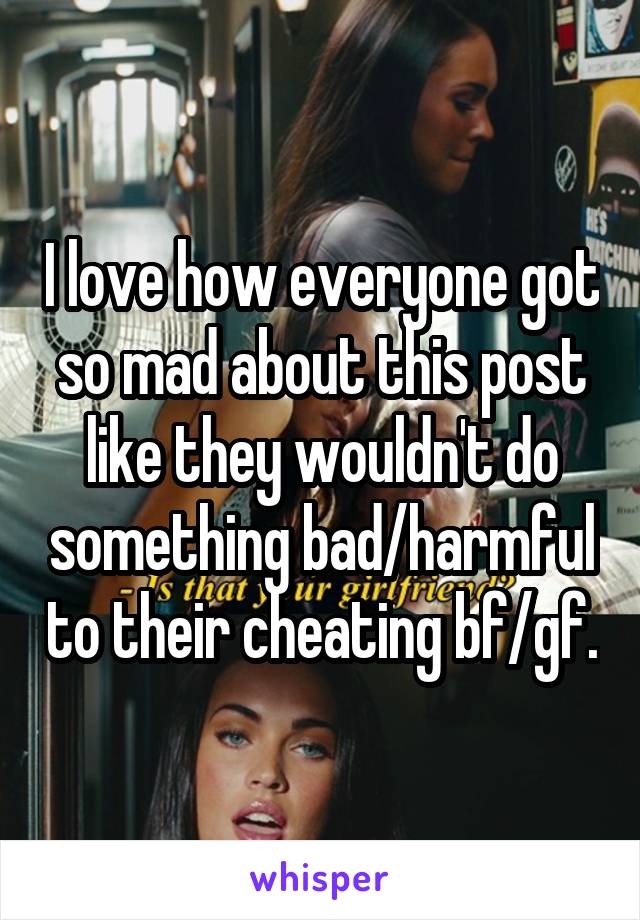 I love how everyone got so mad about this post like they wouldn't do something bad/harmful to their cheating bf/gf.