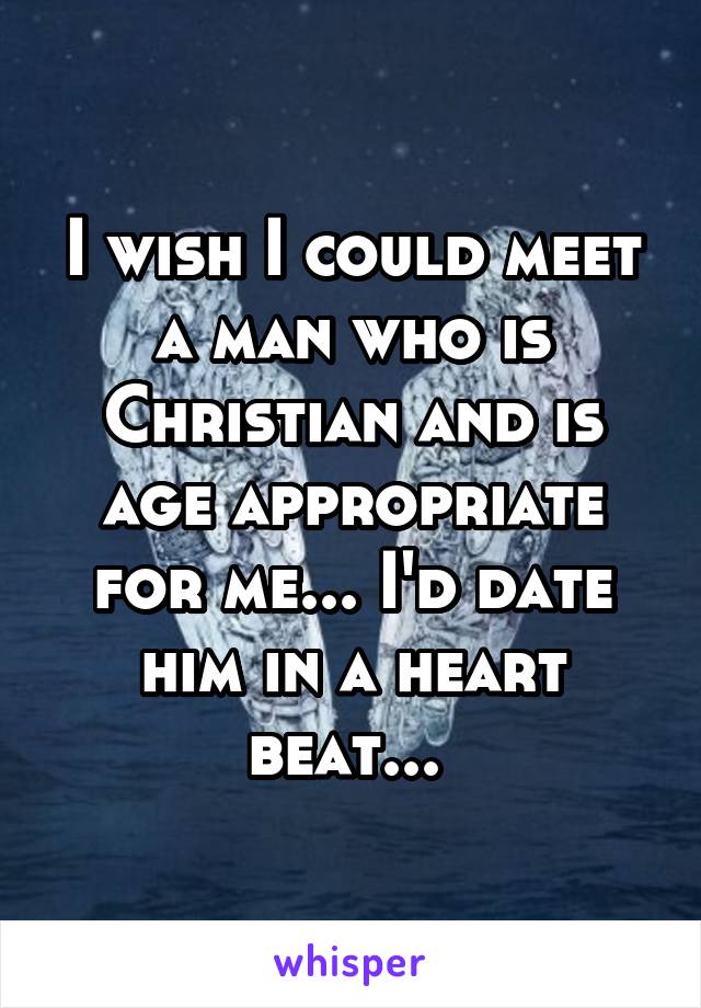 I wish I could meet a man who is Christian and is age appropriate for me... I'd date him in a heart beat... 