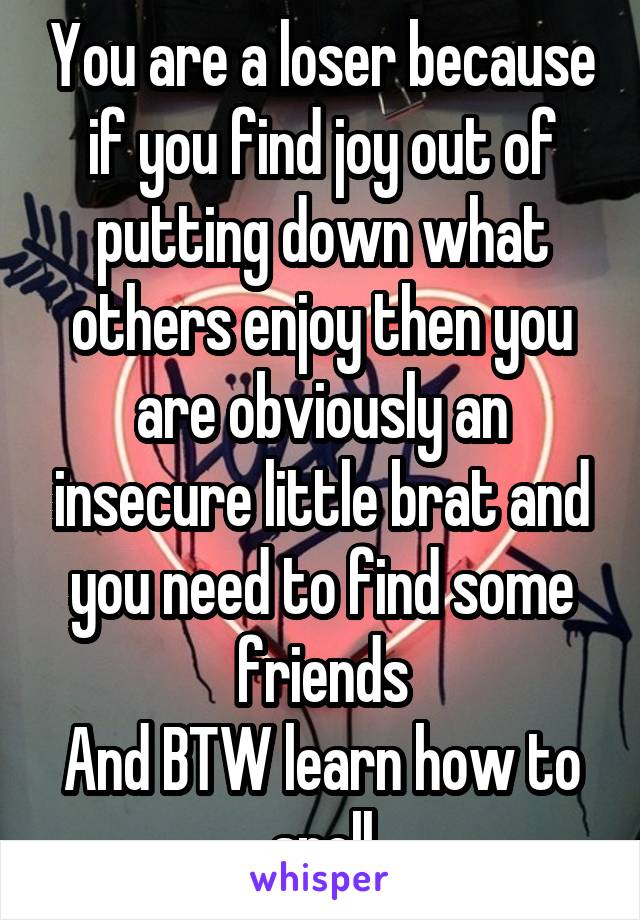 You are a loser because if you find joy out of putting down what others enjoy then you are obviously an insecure little brat and you need to find some friends
And BTW learn how to spell