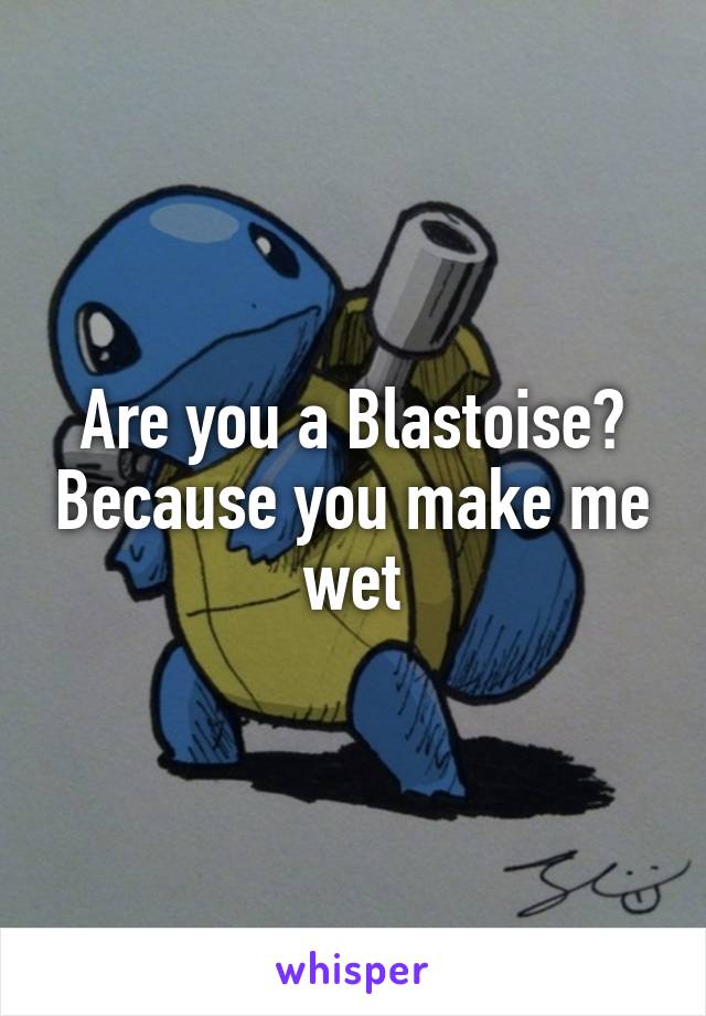 Are you a Blastoise? Because you make me wet