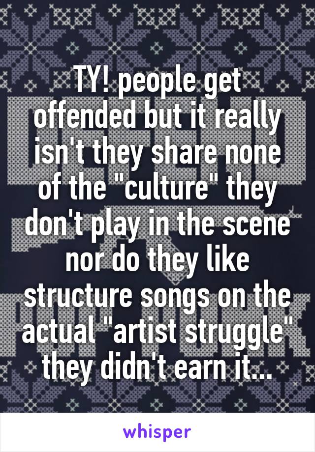 TY! people get offended but it really isn't they share none of the "culture" they don't play in the scene nor do they like structure songs on the actual "artist struggle" they didn't earn it...
