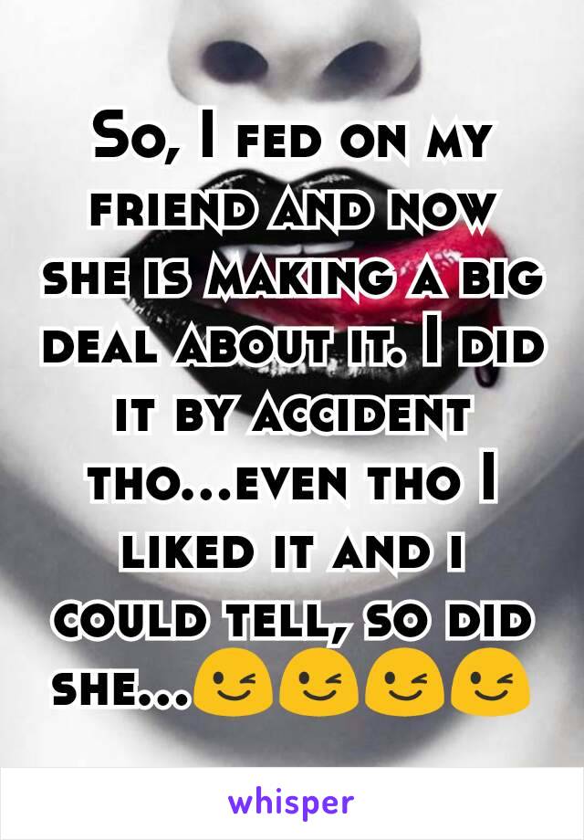 So, I fed on my friend and now she is making a big deal about it. I did it by accident tho...even tho I liked it and i could tell, so did she...😉😉😉😉