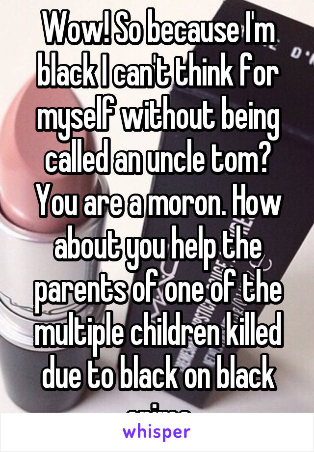 Wow! So because I'm black I can't think for myself without being called an uncle tom? You are a moron. How about you help the parents of one of the multiple children killed due to black on black crime