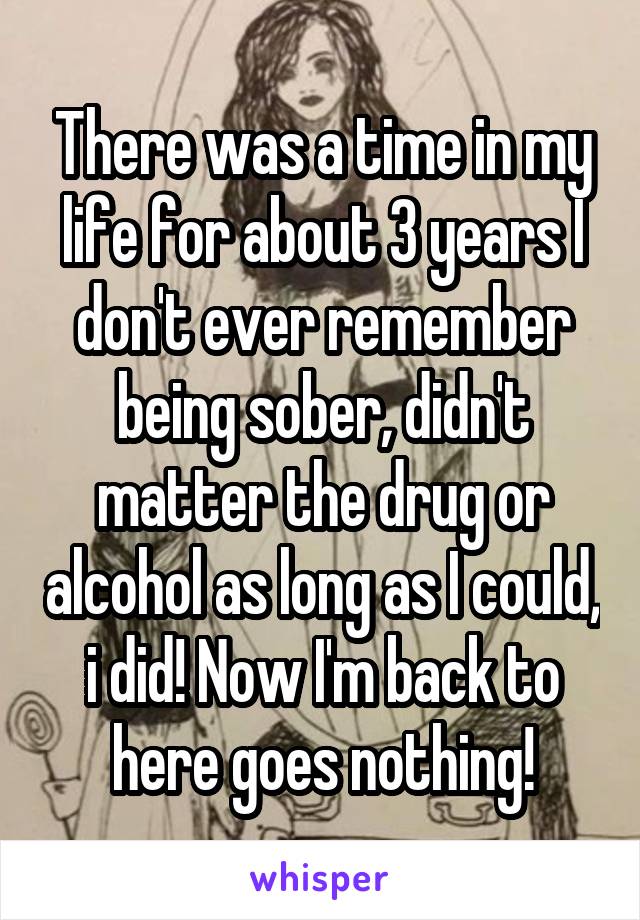 There was a time in my life for about 3 years I don't ever remember being sober, didn't matter the drug or alcohol as long as I could, i did! Now I'm back to here goes nothing!