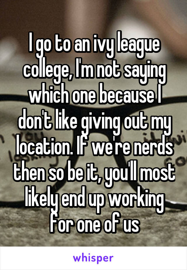 I go to an ivy league college, I'm not saying which one because I don't like giving out my location. If we're nerds then so be it, you'll most likely end up working for one of us