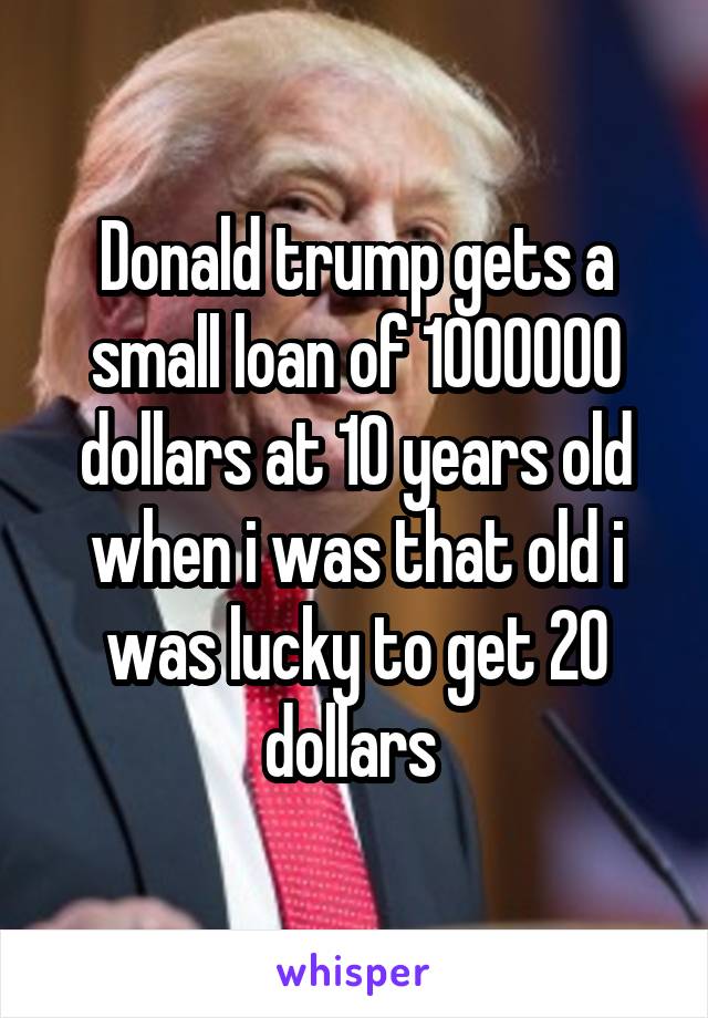 Donald trump gets a small loan of 1000000 dollars at 10 years old when i was that old i was lucky to get 20 dollars 