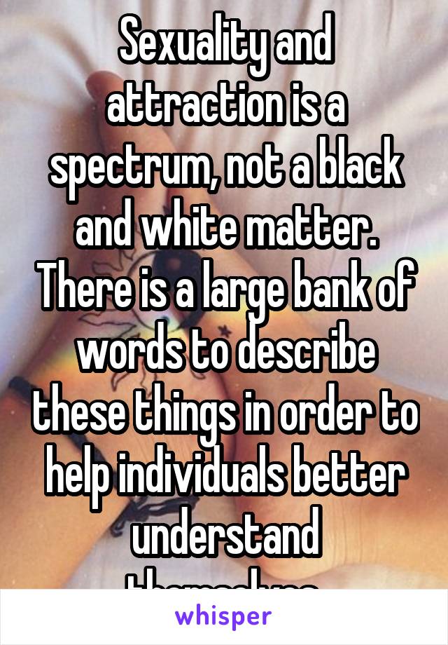 Sexuality and attraction is a spectrum, not a black and white matter. There is a large bank of words to describe these things in order to help individuals better understand themselves.