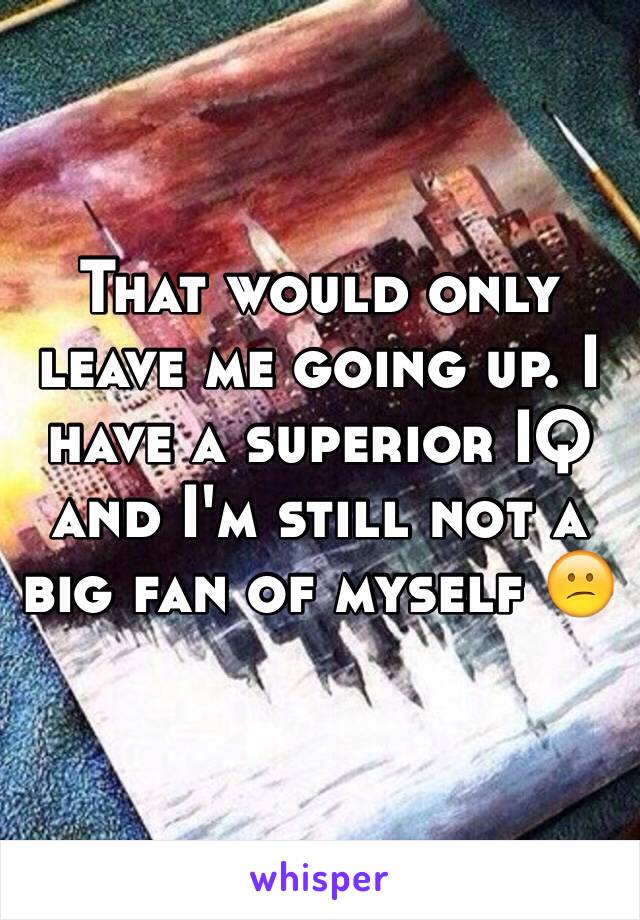 That would only leave me going up. I have a superior IQ and I'm still not a big fan of myself 😕