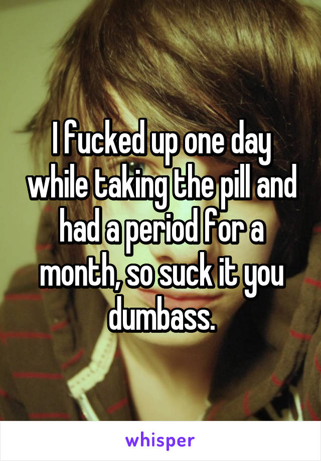 I fucked up one day while taking the pill and had a period for a month, so suck it you dumbass.