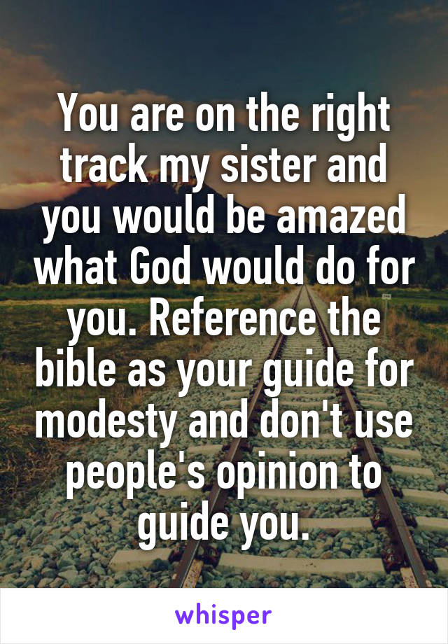 You are on the right track my sister and you would be amazed what God would do for you. Reference the bible as your guide for modesty and don't use people's opinion to guide you.