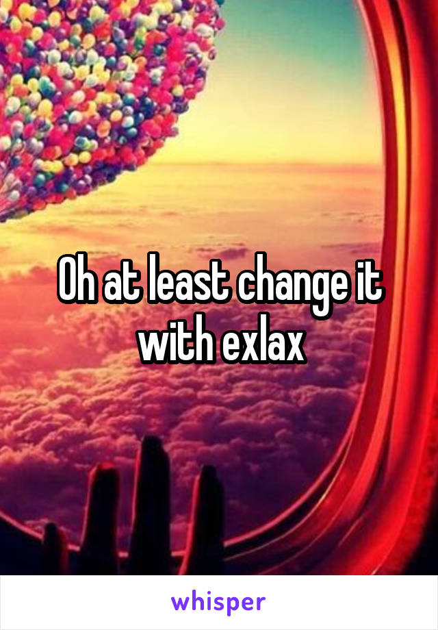 Oh at least change it with exlax