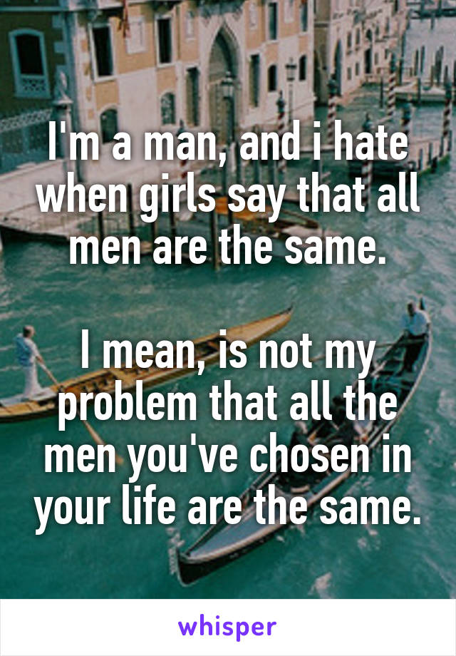 I'm a man, and i hate when girls say that all men are the same.

I mean, is not my problem that all the men you've chosen in your life are the same.